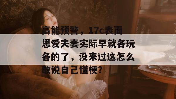 高能预警,17c表面恩爱夫妻实际早就各玩各的了,没来过这怎么敢说自己懂梗?