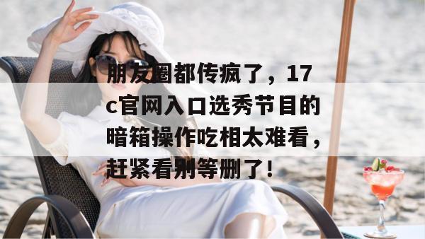 朋友圈都传疯了，17c官网入口选秀节目的暗箱操作吃相太难看，赶紧看别等删了！
