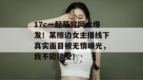 17c一起草官网大爆发!某擦边女主播线下真实面目被无情曝光,我不能接受!