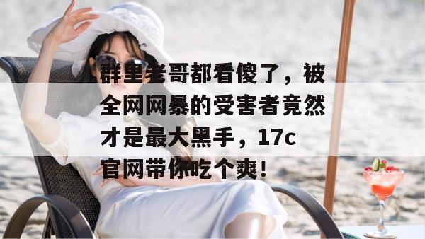 群里老哥都看傻了，被全网网暴的受害者竟然才是最大黑手，17c官网带你吃个爽！