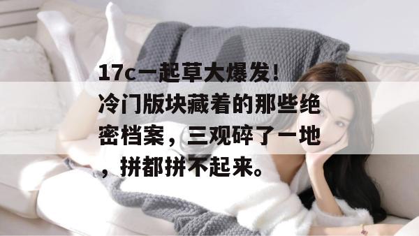17c一起草大爆发!冷门版块藏着的那些绝密档案,三观碎了一地,拼都拼不起来。