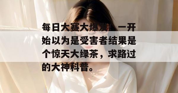 每日大赛大爆发!一开始以为是受害者结果是个惊天大绿茶,求路过的大神科普。