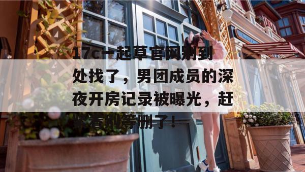 17c一起草官网别到处找了,男团成员的深夜开房记录被曝光,赶紧看别等删了!