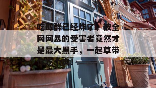 吃瓜群已经炸了，被全网网暴的受害者竟然才是最大黑手，一起草带你吃个爽！