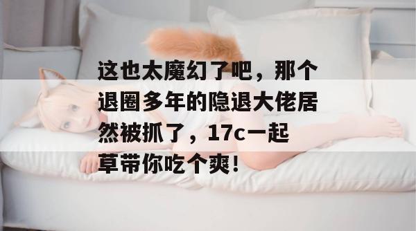 这也太魔幻了吧，那个退圈多年的隐退大佬居然被抓了，17c一起草带你吃个爽！