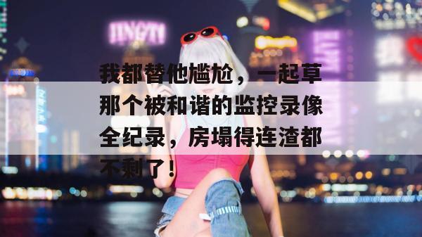 我都替他尴尬，一起草那个被和谐的监控录像全纪录，房塌得连渣都不剩了！