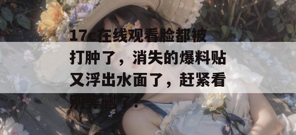 17c在线观看脸都被打肿了，消失的爆料贴又浮出水面了，赶紧看别等删了！