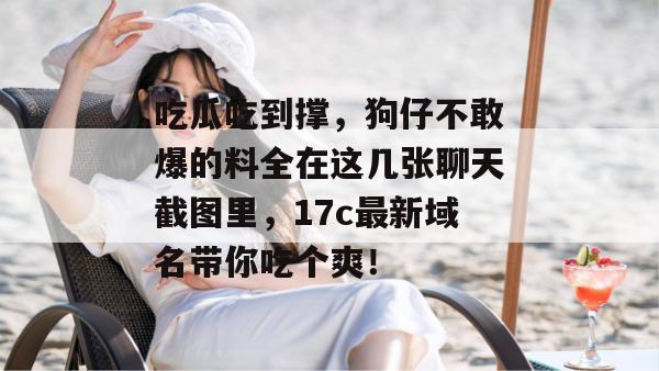 吃瓜吃到撑，狗仔不敢爆的料全在这几张聊天截图里，17c最新域名带你吃个爽！