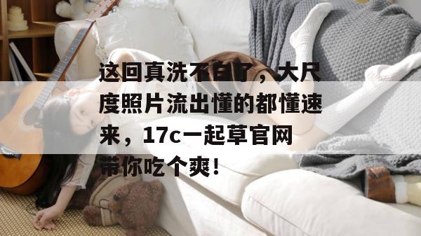 这回真洗不白了，大尺度照片流出懂的都懂速来，17c一起草官网带你吃个爽！