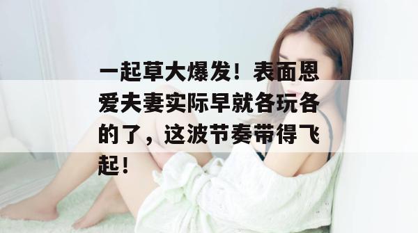 一起草大爆发！表面恩爱夫妻实际早就各玩各的了，这波节奏带得飞起！