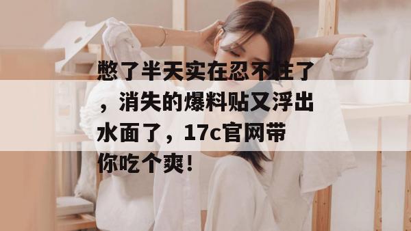 憋了半天实在忍不住了，消失的爆料贴又浮出水面了，17c官网带你吃个爽！