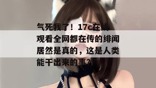 气死我了！17c在线观看全网都在传的绯闻居然是真的，这是人类能干出来的事？