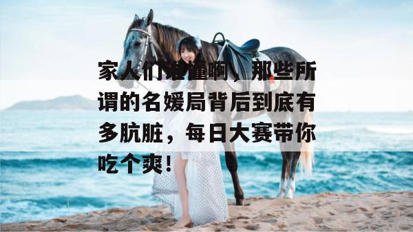 家人们谁懂啊，那些所谓的名媛局背后到底有多肮脏，每日大赛带你吃个爽！