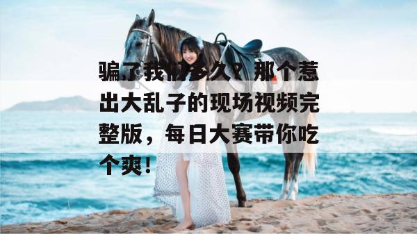 骗了我们多久？那个惹出大乱子的现场视频完整版，每日大赛带你吃个爽！