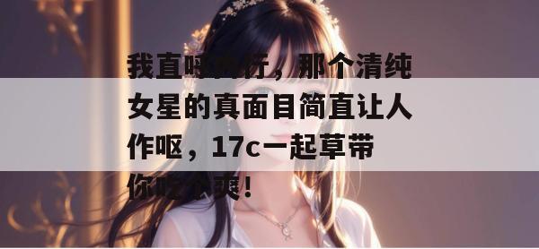 我直呼内行，那个清纯女星的真面目简直让人作呕，17c一起草带你吃个爽！