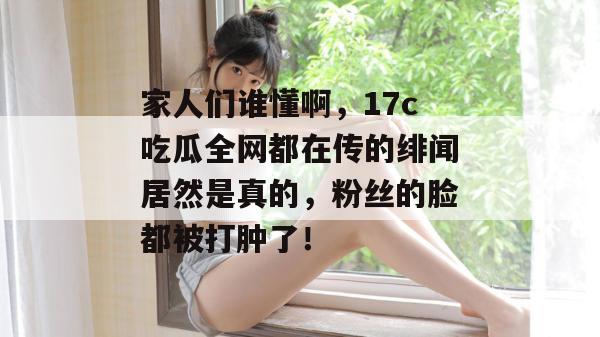 家人们谁懂啊,17c吃瓜全网都在传的绯闻居然是真的,粉丝的脸都被打肿了! 家人们谁懂啊,17c吃瓜全网都在传的绯闻居然是真的,粉丝的脸都被打肿了!