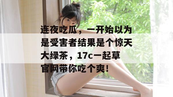 连夜吃瓜，一开始以为是受害者结果是个惊天大绿茶，17c一起草官网带你吃个爽！