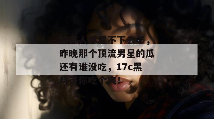 纯路人都看不下去了，昨晚那个顶流男星的瓜还有谁没吃，17c黑料带你吃个爽！