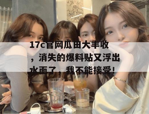 17c官网瓜田大丰收，消失的爆料贴又浮出水面了，我不能接受！