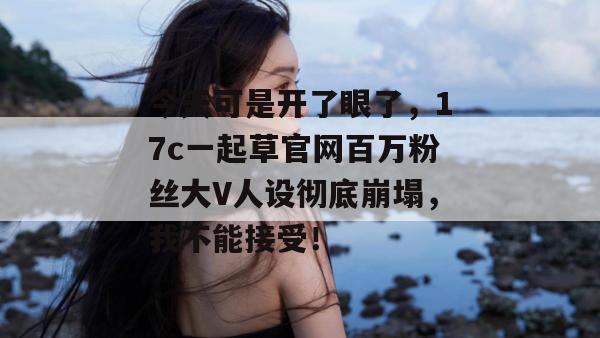 今天可是开了眼了，17c一起草官网百万粉丝大V人设彻底崩塌，我不能接受！