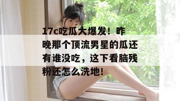 17c吃瓜大爆发!昨晚那个顶流男星的瓜还有谁没吃,这下看脑残粉还怎么洗地! 17c吃瓜大爆发!昨晚那个顶流男星的瓜还有谁没吃,这下看脑残粉还怎么洗地!