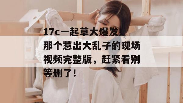 17c一起草大爆发！那个惹出大乱子的现场视频完整版，赶紧看别等删了！