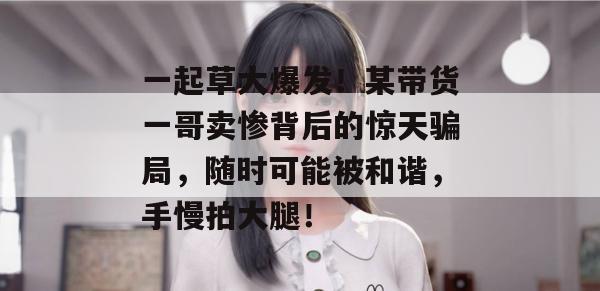 一起草大爆发!某带货一哥卖惨背后的惊天骗局,随时可能被和谐,手慢拍大腿! 一起草大爆发!某带货一哥卖惨背后的惊天骗局,随时可能被和谐,手慢拍大腿!