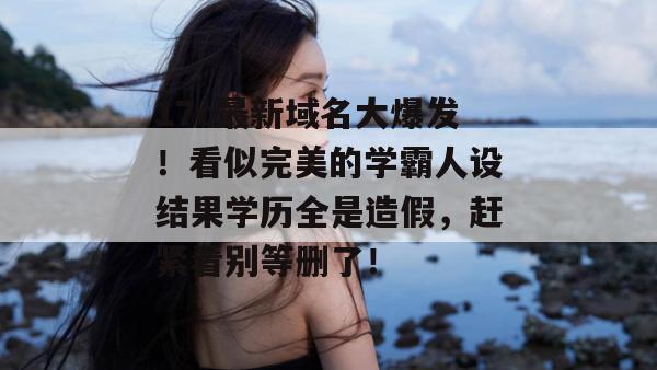 17c最新域名大爆发!看似完美的学霸人设结果学历全是造假,赶紧看别等删了! 17c最新域名大爆发!看似完美的学霸人设结果学历全是造假,赶紧看别等删了!