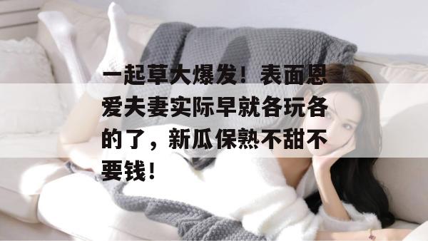 一起草大爆发!表面恩爱夫妻实际早就各玩各的了,新瓜保熟不甜不要钱! 一起草大爆发!表面恩爱夫妻实际早就各玩各的了,新瓜保熟不甜不要钱!