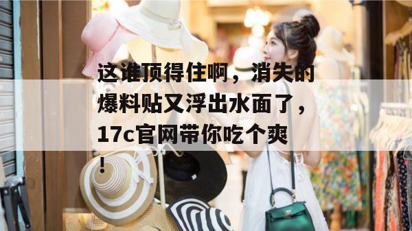 这谁顶得住啊，消失的爆料贴又浮出水面了，17c官网带你吃个爽！