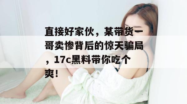 直接好家伙，某带货一哥卖惨背后的惊天骗局，17c黑料带你吃个爽！