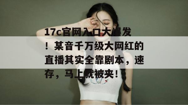 17c官网入口大爆发！某音千万级大网红的直播其实全靠剧本，速存，马上就被夹！
