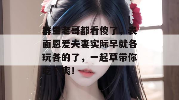 群里老哥都看傻了，表面恩爱夫妻实际早就各玩各的了，一起草带你吃个爽！