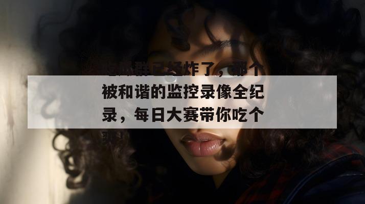 吃瓜群已经炸了，那个被和谐的监控录像全纪录，每日大赛带你吃个爽！