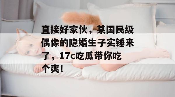 直接好家伙，某国民级偶像的隐婚生子实锤来了，17c吃瓜带你吃个爽！