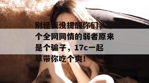 别怪我没提醒你们，那个全网同情的弱者原来是个骗子，17c一起草带你吃个爽！