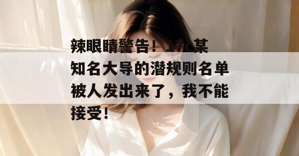 辣眼睛警告！17c某知名大导的潜规则名单被人发出来了，我不能接受！