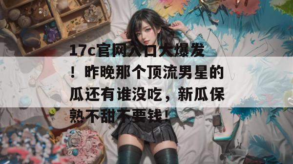17c官网入口大爆发！昨晚那个顶流男星的瓜还有谁没吃，新瓜保熟不甜不要钱！