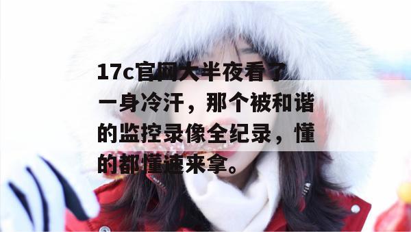 17c官网大半夜看了一身冷汗，那个被和谐的监控录像全纪录，懂的都懂速来拿。
